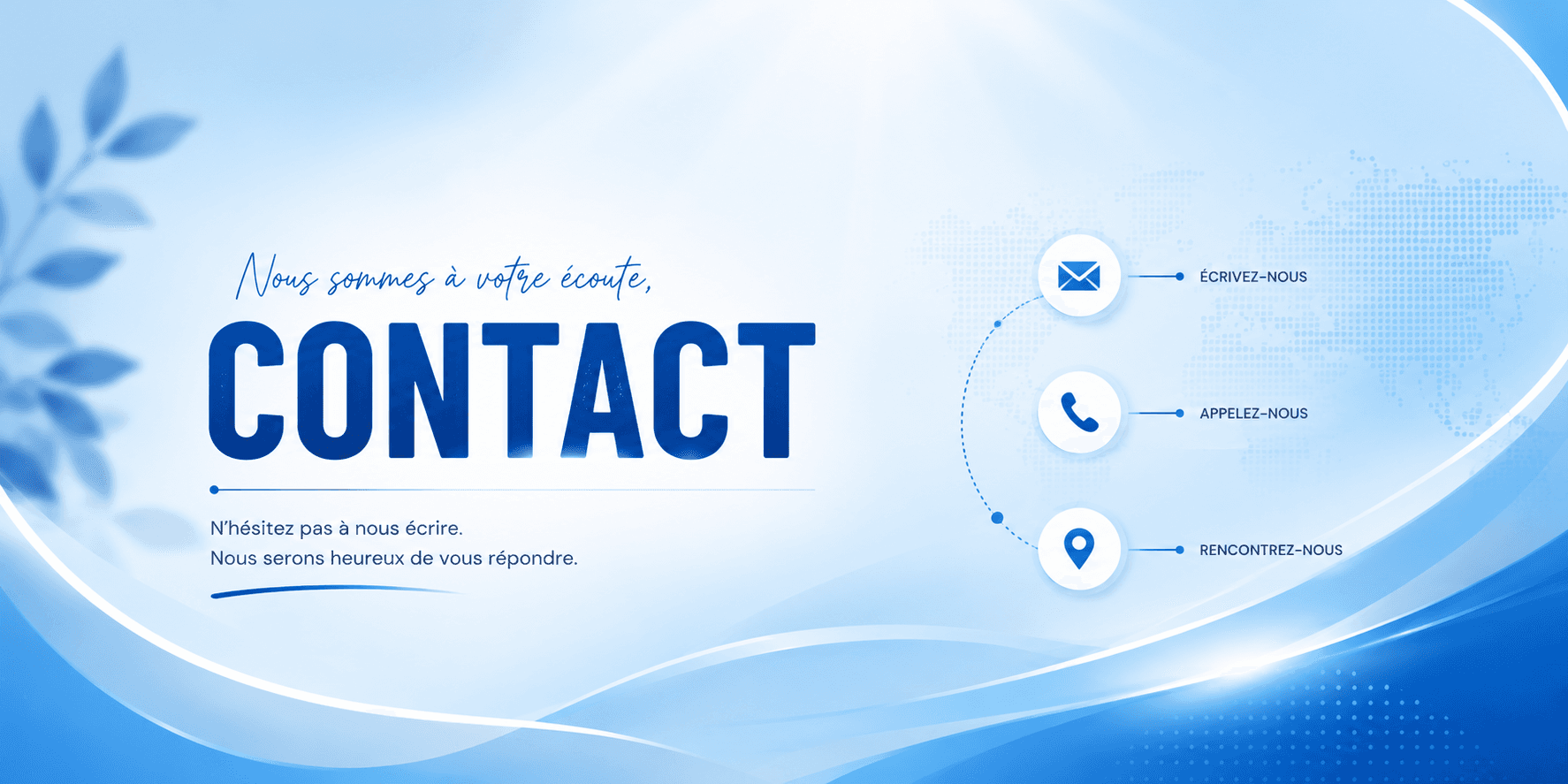 Nous sommes à votre écoute, Contact - N'hésitez pas à nous écrire, nous serons heureux de vous répondre. Écrivez-nous, appelez-nous, rencontrez-nous.